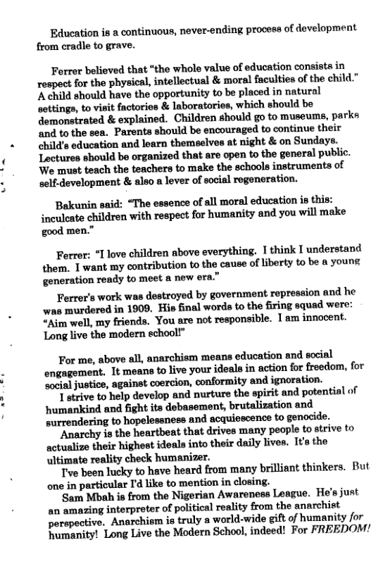 Education is a continuous, never-ending process of development from cradle to grave. Ferrer believed that “the whole value of education consists in respect for the physical, intellectual & moral faculties of the child." A child should have the opportunity to be placed in natural settings, to visit factories & laboratories, which should be demonstrated & explained. Children should go to museums, parks ‘and to the sea. Parents should be encouraged to continue their child’s education and learn themselves at night & on Sundays. Lectures should be organized that are open to the general public. We must teach the teachers to make the schools instruments of self-development & also a lever of social regeneration. Bakunin said: “The essence of all moral education is this: inculeate children with respect for humanity and you will make good men.” Ferrer: “I love children above everything. I think I understand them, 1 want my contribution to the cause of liberty to be a young generation: ready to meet a new era” Ferrer’s work was destroyed by government repression and he was murdered in 1909, His final words to the firing squad were: “Aim well, my friends. You are not responsible. 1am innocent. Long live the modern school” For me, above all, anarchism means education and social It means to live your ideals in action for freedom, for social justice, against coercion, conformity and ignoration. 1 strive to help develop and nurture the spirit and potential of humankind and fight its debasement, brutalization and surrendering to hopelessness and acquiescence to genocide. Anarchy is the heartbeat that drives many people to strive to actualize their highest ideals into their daily lives. It’s the ultimate reality check humanizer. Tve been lucky to have heard from many brilliant thinkers. But one in particular I’d like to mention in closing. Sam Mbah is from the Nigerian Awareness League. He’s just an amazing interpreter of political reality from the anarchist perspective. Anarchism is truly a ‘world-wide gift of humanity for humanity! Long Live the Modern School, indeed! For FREEDOM!